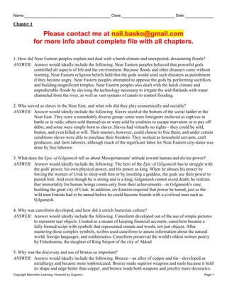 Name: Class: Date:
Chapter 1
Copyright Macmillan Learning. Powered by Cognero. Page 1
Please contact me at nail.basko@gmail.com
for more info about complete file with all chapters.
1. How did Near Eastern peoples explain and deal with a harsh climate and unexpected, devastating floods?
ANSWER: Answer would ideally include the following. Near Eastern peoples believed that powerful gods
controlled all aspects of life and the environment. Because floods and other disasters came without
warning, Near Eastern religious beliefs held that the gods would send such disasters as punishment
if they became angry. Near Eastern peoples attempted to appease the gods by performing sacrifices
and building magnificent temples. Near Eastern peoples also dealt with the harsh climate and
unpredictable floods by devising the technology necessary to irrigate the arid flatlands with water
channeled from the river, as well as vast systems of canals to control flooding.
2. Who served as slaves in the Near East, and what role did they play economically and socially?
ANSWER: Answer would ideally include the following. Slaves stood at the bottom of the social ladder in the
Near East. They were a remarkably diverse group: some were foreigners enslaved as captives in
battle or in raids; others sold themselves or were sold by creditors to escape starvation or to pay off
debts; and some were simply born to slaves. Slaves had virtually no rights—they could be sold,
beaten, and even killed at will. Their masters, however, could choose to free them, and under certain
conditions slaves were able to purchase their freedom. They worked as household servants, craft
producers, and farm laborers, although much of the significant labor for Near Eastern city-states was
done by free laborers.
3. What does the Epic of Gilgamesh tell us about Mesopotamians' attitude toward human and divine power?
ANSWER: Answer would ideally include the following. The hero of the Epic of Gilgamesh has to struggle with
the gods' power, his own physical power, and his power as king. When he abuses his power by
forcing the women of Uruk to sleep with him or by insulting a goddess, the gods use their power to
punish him. And even though he is strong and is a king, Gilgamesh cannot avoid death; he realizes
that immortality for human beings comes only from their achievements—in Gilgamesh's case,
building the great city of Uruk. In addition, civilization required that power be tamed, just as the
wild man Enkidu had to be tamed before he could become friends with a civilized man such as
Gilgamesh.
4. Why was cuneiform developed, and how did it enrich Sumerian culture?
ANSWER: Answer would ideally include the following. Cuneiform developed out of the use of simple pictures
to represent real objects. Created as a means of keeping financial accounts, cuneiform became a
fully formed script with symbols that represented sounds and words, not just objects. After
mastering these complex symbols, scribes used cuneiform to amass information about the natural
world, foreign languages, and mathematics. Cuneiform preserved the world's oldest written poetry
by Enheduanna, the daughter of King Sargon of the city of Akkad.
5. Why was the discovery and use of bronze so important?
ANSWER: Answer would ideally include the following. Bronze—an alloy of copper and tin—developed as
metallurgy and became more sophisticated. Bronze made superior weapons and tools because it held
its shape and edge better than copper, and bronze made both weapons and jewelry more decorative.
 