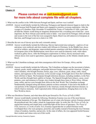 Name: Class: Date:
Chapter 14
Copyright Macmillan Learning. Powered by Cognero. Page 1
Please contact me at nail.basko@gmail.com
for more info about complete file with all chapters.
1. What was the conflict in the 1490s between Portugal and Spain, and how was it settled?
ANSWER: Answer would ideally include the following. Portuguese and Spanish interests began to clash in the
1490s because both Portugal and Spain were engaged in extensive overseas exploration. After the
voyages of Columbus, Pope Alexander VI mediated the Treaty of Tordesillas of 1494, a pact that
divided the Atlantic world along an imaginary demarcation line; everything east of that line—most
important, the West African coast and the route to India—was reserved for Portugal, while all lands
and oceans to the west of the line were assigned to Spain. Brazil was still unknown to Europeans at
that time, and Portugal went on to claim it in 1500.
2. Describe the new era of slavery up to the early sixteenth century.
ANSWER: Answer would ideally include the following. Slavery had existed since antiquity—captives of war
and piracy were enslaved, and slave traders sold Africans to Christians. In the Middle East, slaves
served as soldiers, and desperate, impoverished parents sometimes sold their children into slavery.
In European cities of the Mediterranean, most slaves were used for domestic work, while others
worked as galley slaves. After the Portuguese explorations in Africa, slavery increased vastly.
African slaves were used in agriculture, especially sugar production, on the Atlantic islands and in
Brazil.
3. What was the Columbian exchange, and what consequences did it have for Europe, Africa, and the
Americas?
ANSWER: Answer would ideally include the following. The Columbian exchange was the movement of plants,
animals, goods, metals, pathogens, and people between Europe, Africa and the Americas. It began
with Columbus, who brought firearms, horses, pigs, cows, chickens, goats, sheep, cattle, wheat,
melons, and sugarcane to the Americas; on his second voyage, he brought slaves from the Caribbean
back with him to Spain. The Europeans brought infectious diseases, including smallpox, to the New
World, and they brought back syphilis to Europe. The Spanish brought back tobacco, cacao, sweet
potatoes, corn, and tomatoes to Europe; slave traders brought these items to West Africa. African
yams, millet, and rice were brought from Africa to the New World. The Columbian exchange
fundamentally changed eating and dietary patterns on three continents. It also led to the deaths of
vast portions of the indigenous population in the Americas, mostly through infectious diseases, to
which it had no immunity. And it uprooted entire African populations, bringing them over to the
New World as slaves.
4. Who was Desiderius Erasmus, and what ideas did he put forward in The Praise of Folly (1509)?
ANSWER: Answer would ideally include the following. Desiderius Erasmus was one of the most famous
Christian humanists of his age. The illegitimate son of a man who became a priest, Erasmus entered
the priesthood and, like Luther, joined an Augustinian order. In works like The Praise of Folly, he
argued that learning and simple piety could help fight off the forces of ignorance. The Praise of
Folly, however, is a work of satire. In it, Erasmus argued that the so-called Christian world
worshipped those who were pompous, powerful, and wealthy instead of honoring the true Christian
virtues of modesty, humility, and poverty. In this state of affairs, the wise appeared foolish because
their wisdom and values were not of this world.
 