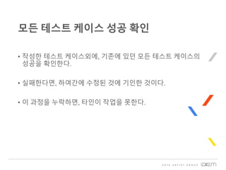 • 작성한 테스트 케이스외에, 기존에 있던 모든 테스트 케이스의
성공을 확인한다.
• 실패한다면, 하여간에 수정된 것에 기인한 것이다.
• 이 과정을 누락하면, 타인이 작업을 못한다.
모든 테스트 케이스 성공 확인
 