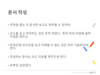 • 무엇을 했는 지 문서만 보고도 파악할 수 있어야.
• 코드를 보고 파악하는 것은 무척 어렵다. 특히 여러 파일에 걸쳐
작업된 경우는.
• 하여간에 코드만을 보고 이해할 수 없는 것은 전부 기술되어야
한다.
• 작성하는 문서는 코드 리뷰를 목적으로 한다.
• 포멧은 상관없다.
문서 작성
 