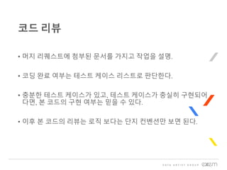 • 머지 리퀘스트에 첨부된 문서를 가지고 작업을 설명.
• 코딩 완료 여부는 테스트 케이스 리스트로 판단한다.
• 충분한 테스트 케이스가 있고, 테스트 케이스가 충실히 구현되어
다면, 본 코드의 구현 여부는 믿을 수 있다.
• 이후 본 코드의 리뷰는 로직 보다는 단지 컨벤션만 보면 된다.
코드 리뷰
 