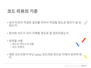 • 내가 타인이 작업한 결과를 이어서 작업할 정도로 정리가 잘 되
었는가.
• 문서와 코드가 내가 이해할 정도로 잘 정리되었는가.
• 파악할 사항
• 테스트 케이스의 내용
• 코드 컨벤션.
• 대면 코드리뷰가 아닌 online 코드리뷰 만으로 이해가 되어야 한
다.
코드 리뷰의 기준
 