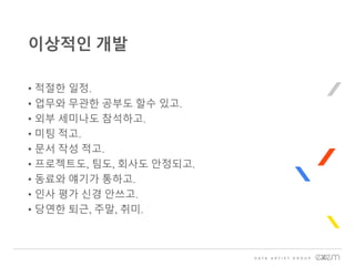 • 적절한 일정.
• 업무와 무관한 공부도 할수 있고.
• 외부 세미나도 참석하고.
• 미팅 적고.
• 문서 작성 적고.
• 프로젝트도, 팀도, 회사도 안정되고.
• 동료와 얘기가 통하고.
• 인사 평가 신경 안쓰고.
• 당연한 퇴근, 주말, 취미.
이상적인 개발
 