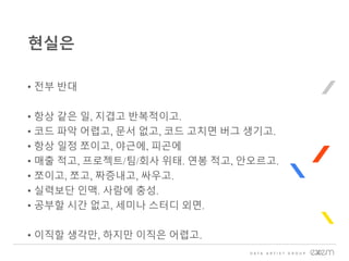 • 전부 반대
• 항상 같은 일, 지겹고 반복적이고.
• 코드 파악 어렵고, 문서 없고, 코드 고치면 버그 생기고.
• 항상 일정 쪼이고, 야근에, 피곤에
• 매출 적고, 프로젝트/팀/회사 위태. 연봉 적고, 안오르고.
• 쪼이고, 쪼고, 짜증내고, 싸우고.
• 실력보단 인맥. 사람에 충성.
• 공부할 시간 없고, 세미나 스터디 외면.
• 이직할 생각만, 하지만 이직은 어렵고.
현실은
 