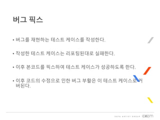 • 버그를 재현하는 테스트 케이스를 작성한다.
• 작성한 테스트 케이스는 리포팅된대로 실패한다.
• 이후 본코드를 픽스하여 테스트 케이스가 성공하도록 한다.
• 이후 코드의 수정으로 인한 버그 부활은 이 테스트 케이스로 커
버된다.
버그 픽스
 