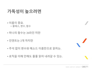 • 이름이 중요.
• 클래스, 변수, 함수
• 하나의 함수는 20라인 미만
• 인덴트는 2개 까지만
• 주석 없이 변수와 메소드 이름만으로 읽히는.
• 로직을 이해 안해도 줄줄 읽어 내려갈 수 있는.
가독성이 높으려면
 