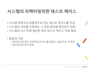 • 시스템 밖에서의 입출력으로 하는 테스트 케이스를 작성.
• 시스템의 내부를 수정해도 그 정상 동작을 확인하기 위한.
• 시스템의 크기 만큼 충반한 양의 테스트 케이스 작성 필요.
• 충분의 기준.
• 임의의 코드에서 인위적으로 버그를 만들고, 실패 하는 지 확인.
• 80%정도면 아주 양호.
시스템의 리팩터링위한 테스트 케이스
 