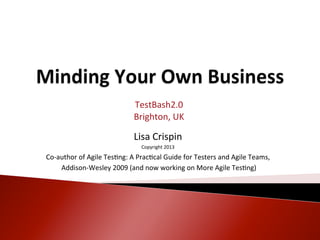 TestBash2.0	
  
                                           Brighton,	
  UK	
  
                                                    	
  
                                           Lisa	
  C	
  rispin	
  
                                             Copyright	
  2013	
  

Co-­‐author	
  of	
  Agile	
  Tes:ng:	
  A	
  Prac:cal	
  Guide	
  for	
  Testers	
  and	
  Agile	
  Teams,	
  
      	
  Addison-­‐Wesley	
  2009	
  (and	
  now	
  working	
  on	
  More	
  Agile	
  Tes:ng)	
  
 