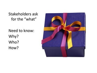 Stakeholders	
  ask	
  
     for	
  the	
  “what”	
  
	
  
Need	
  to	
  know:	
  
Why?	
  
Who?	
  
How?	
  
	
  
 
