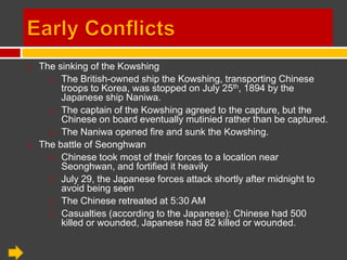 Early Conflicts The sinking of the Kowshing The British-owned ship the Kowshing, transporting Chinese troops to Korea, was stopped on July 25th, 1894 by the Japanese ship Naniwa. The captain of the Kowshing agreed to the capture, but the Chinese on board eventually mutinied rather than be captured. The Naniwa opened fire and sunk the Kowshing. The battle of Seonghwan Chinese took most of their forces to a location near Seonghwan, and fortified it heavily July 29, the Japanese forces attack shortly after midnight to avoid being seen The Chinese retreated at 5:30 AM Casualties (according to the Japanese): Chinese had 500 killed or wounded, Japanese had 82 killed or wounded. 