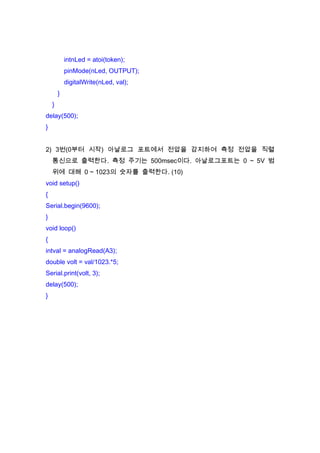 intnLed = atoi(token);
pinMode(nLed, OUTPUT);
digitalWrite(nLed, val);
}
}
delay(500);
}
2) 3번(0부터 시작) 아날로그 포트에서 전압을 감지하여 측정 전압을 직렬
통신으로 출력한다. 측정 주기는 500msec이다. 아날로그포트는 0 ~ 5V 범
위에 대해 0 ~ 1023의 숫자를 출력한다. (10)
void setup()
{
Serial.begin(9600);
}
void loop()
{
intval = analogRead(A3);
double volt = val/1023.*5;
Serial.print(volt, 3);
delay(500);
}

 