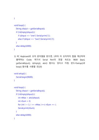 }
void loop() {
String sInput = getSerialInput();
if (!isEmpty(sInput)) {
if (sInput == “one”) Serial.print(‘1’);
else if (sInput == “two”) Serial.print(‘2’);
}
else delay(1000);
}
3) PC Keyboard로 숫자 문자열을 받으면, 1부터 이 숫자까지 합을 계산하여
출력하는 Code; 여기서 Serial Port의 연결 속도는 9600 [bps],
getSerialInput(), isEmpty(), atoi() 함수는 있다고 가정; 반드시setup()과
loop() 함수를 사용할 것(20)
void setup() {
Serial.begin(9600);
}
void loop() {
String sInput = getSerialInput();
if (!isEmpty(sInput)) {
int nMax = atoi(sInput);
int nSum = 0;
for (int i = 1; i <= nMax; i++) nSum += i;
Serial.print(nSum);
}
else delay(1000);
}
 