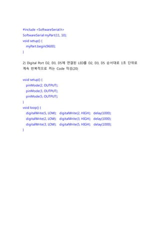 #include <SoftwareSerial.h>
SoftwareSerial myPart(11, 10);
void setup() {
myPart.begin(9600);
}
2) Digital Port D2, D3, D5에 연결된 LED를 D2, D3, D5 순서대로 1초 단위로
계속 반복적으로 켜는 Code 작성(20)
void setup() {
pinMode(2, OUTPUT);
pinMode(3, OUTPUT);
pinMode(5, OUTPUT);
}
void loop() {
digitalWrite(5, LOW); digitalWrite(2, HIGH); delay(1000);
digitalWrite(2, LOW); digitalWrite(3, HIGH); delay(1000);
digitalWrite(3, LOW); digitalWrite(5, HIGH); delay(1000);
}
 