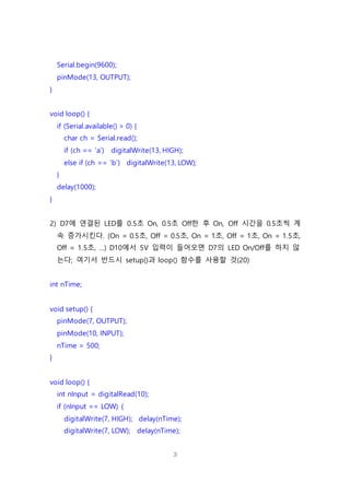 3
Serial.begin(9600);
pinMode(13, OUTPUT);
}
void loop() {
if (Serial.available() > 0) {
char ch = Serial.read();
if (ch == ‘a’) digitalWrite(13, HIGH);
else if (ch == ‘b’) digitalWrite(13, LOW);
}
delay(1000);
}
2) D7에 연결된 LED를 0.5초 On, 0.5초 Off한 후 On, Off 시간을 0.5초씩 계
속 증가시킨다. (On = 0.5초, Off = 0.5초, On = 1초, Off = 1초, On = 1.5초,
Off = 1.5초, …) D10에서 5V 입력이 들어오면 D7의 LED On/Off를 하지 않
는다; 여기서 반드시 setup()과 loop() 함수를 사용할 것(20)
int nTime;
void setup() {
pinMode(7, OUTPUT);
pinMode(10, INPUT);
nTime = 500;
}
void loop() {
int nInput = digitalRead(10);
if (nInput == LOW) {
digitalWrite(7, HIGH); delay(nTime);
digitalWrite(7, LOW); delay(nTime);
 
