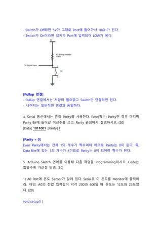 - Switch가 Off라면 5V가 그대로 Port에 들어가서 HIGH가 된다.
- Switch가 On이라면 접지가 Port에 입력되어 LOW가 된다.
[Pullup 연결]
- Pullup 연결에서는 저항이 필요없고 Switch만 연결하면 된다.
- 나머지는 일반적인 연결과 동일하다.
4. Serial 통신에서는 흔히 Parity를 사용한다. Even(짝수) Parity인 경우 마지막
Parity Bit에 들어갈 이진수를 쓰고, Parity 관점에서 설명하시오. (20)
[Data] 1011001 [Parity] ?
[Parity = 0]
Even Parity에서는 전체 1의 개수가 짝수여야 하므로 Parity는 0이 된다. 즉,
Data Bits에 있는 1의 개수가 4이므로 Parity는 0이 되어야 짝수가 된다.
5. Arduino Sketch 언어를 이용해 다음 작업을 Programming하시오. Code는
짧을수록 가산점 반영. (30)
1) A0 Port에 온도 Sensor가 달려 있다. Serial로 이 온도를 Monitor에 출력하
라. 다만, A0의 전압 입력값이 각각 200과 600일 때 온도는 12도와 23도였
다. (20)
void setup() {
 