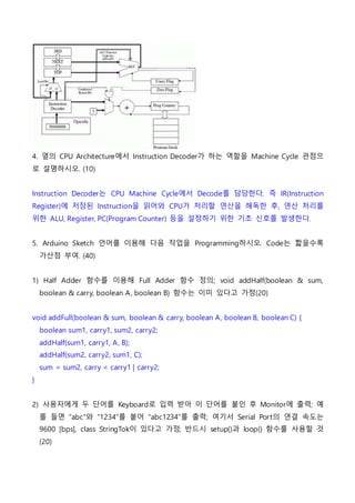 4. 옆의 CPU Architecture에서 Instruction Decoder가 하는 역할을 Machine Cycle 관점으
로 설명하시오. (10)
Instruction Decoder는 CPU Machine Cycle에서 Decode를 담당한다. 즉 IR(Instruction
Register)에 저장된 Instruction을 읽어와 CPU가 처리할 연산을 해독한 후, 연산 처리를
위한 ALU, Register, PC(Program Counter) 등을 설정하기 위한 기초 신호를 발생한다.
5. Arduino Sketch 언어를 이용해 다음 작업을 Programming하시오. Code는 짧을수록
가산점 부여. (40)
1) Half Adder 함수를 이용해 Full Adder 함수 정의; void addHalf(boolean & sum,
boolean & carry, boolean A, boolean B) 함수는 이미 있다고 가정(20)
void addFull(boolean & sum, boolean & carry, boolean A, boolean B, boolean C) {
boolean sum1, carry1, sum2, carry2;
addHalf(sum1, carry1, A, B);
addHalf(sum2, carry2, sum1, C);
sum = sum2, carry = carry1 | carry2;
}
2) 사용자에게 두 단어를 Keyboard로 입력 받아 이 단어를 붙인 후 Monitor에 출력; 예
를 들면 “abc”와 “1234”를 붙어 “abc1234”를 출력; 여기서 Serial Port의 연결 속도는
9600 [bps], class StringTok이 있다고 가정; 반드시 setup()과 loop() 함수를 사용할 것
(20)
 