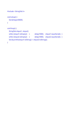 #include <StringTok.h>
void setup() {
Serial.begin(9600);
}
void loop() {
StringTok sInput1, sInput2;
while (sInput1.isEmpty()) { delay(1000); sInput1.inputSerial(); }
while (sInput2.isEmpty()) { delay(1000); sInput2.inputSerial(); }
Serial.println(sInput1.toString() + sInput2.toString());
}
 