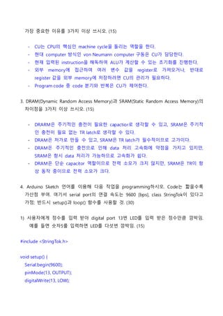 가장 중요한 이유를 3가지 이상 쓰시오. (15)
- CU는 CPU의 핵심인 machine cycle을 돌리는 역할을 한다.
- 현대 computer 방식인 von Neumann computer 구동은 CU가 담당한다.
- 현재 입력된 instruction을 해독하여 ALU가 계산할 수 있는 초기화를 진행한다.
- 외부 memory에 접근하여 여러 변수 값을 register로 가져오거나, 반대로
register 값을 외부 memory에 저장하려면 CU의 관리가 필요하다.
- Program code 중 code 분기와 반복은 CU가 제어한다.
3. DRAM(Dynamic Random Access Memory)과 SRAM(Static Random Access Memory)의
차이점을 3가지 이상 쓰시오. (15)
- DRARM은 주기적인 충전이 필요한 capactior로 생각할 수 있고, SRAM은 주기적
인 충전이 필요 없는 TR latch로 생각할 수 있다.
- DRAM은 저가로 만들 수 있고, SRAM은 TR latch가 필수적이므로 고가이다.
- DRAM은 주기적인 충전으로 인해 data 처리 고속화에 약점을 가지고 있지만,
SRAM은 항시 data 처리가 가능하므로 고속화가 쉽다.
- DRAM은 단순 capacitor 역할이므로 전력 소모가 크지 않지만, SRAM은 TR이 항
상 동작 중이므로 전력 소모가 크다.
4. Arduino Sketch 언어를 이용해 다음 작업을 programming하시오. Code는 짧을수록
가산점 부여. 여기서 serial port의 연결 속도는 9600 [bps], class StringTok이 있다고
가정; 반드시 setup()과 loop() 함수를 사용할 것. (30)
1) 사용자에게 정수를 입력 받아 digital port 13번 LED를 입력 받은 정수만큼 깜박임.
예를 들면 숫자5를 입력하면 LED를 다섯번 깜박임. (15)
#include <StringTok.h>
void setup() {
Serial.begin(9600);
pinMode(13, OUTPUT);
digitalWrite(13, LOW);
 