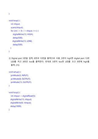 }
void loop() {
int nInput;
scans(nInput);
for (int i = 0; i < nInput; i++) {
digitalWrite(13, HIGH);
delay(500);
digitalWrite(13, LOW);
delay(500);
}
}
2) Digital port 5번을 입력, 8번과 13번을 출력으로 사용. 5번이 high면 digital port 13번
LED를 켜고 8번은 low를 출력한다. 반대로 5번이 low면 LED를 끄고 8번에 high를
출력. (15)
void setup() {
pinMode(5, INPUT);
pinMode(8, OUTPUT);
pinMode(13, OUTPUT);
}
void loop() {
int nInput = digitalRead(5);
digitalWrite(13, nInput);
digitalWrite(8, !nInput);
delay(1000);
}
 