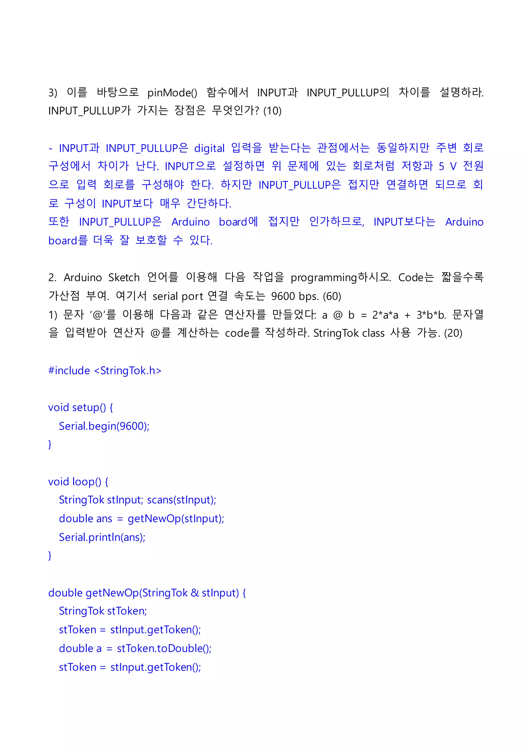 3) 이를 바탕으로 pinMode() 함수에서 INPUT과 INPUT_PULLUP의 차이를 설명하라.
INPUT_PULLUP가 가지는 장점은 무엇인가? (10)
- INPUT과 INPUT_PULLUP은 digital 입력을 받는다는 관점에서는 동일하지만 주변 회로
구성에서 차이가 난다. INPUT으로 설정하면 위 문제에 있는 회로처럼 저항과 5 V 전원
으로 입력 회로를 구성해야 한다. 하지만 INPUT_PULLUP은 접지만 연결하면 되므로 회
로 구성이 INPUT보다 매우 간단하다.
또한 INPUT_PULLUP은 Arduino board에 접지만 인가하므로, INPUT보다는 Arduino
board를 더욱 잘 보호할 수 있다.
2. Arduino Sketch 언어를 이용해 다음 작업을 programming하시오. Code는 짧을수록
가산점 부여. 여기서 serial port 연결 속도는 9600 bps. (60)
1) 문자 ‘@’를 이용해 다음과 같은 연산자를 만들었다: a @ b = 2*a*a + 3*b*b. 문자열
을 입력받아 연산자 @를 계산하는 code를 작성하라. StringTok class 사용 가능. (20)
#include <StringTok.h>
void setup() {
Serial.begin(9600);
}
void loop() {
StringTok stInput; scans(stInput);
double ans = getNewOp(stInput);
Serial.println(ans);
}
double getNewOp(StringTok & stInput) {
StringTok stToken;
stToken = stInput.getToken();
double a = stToken.toDouble();
stToken = stInput.getToken();
 