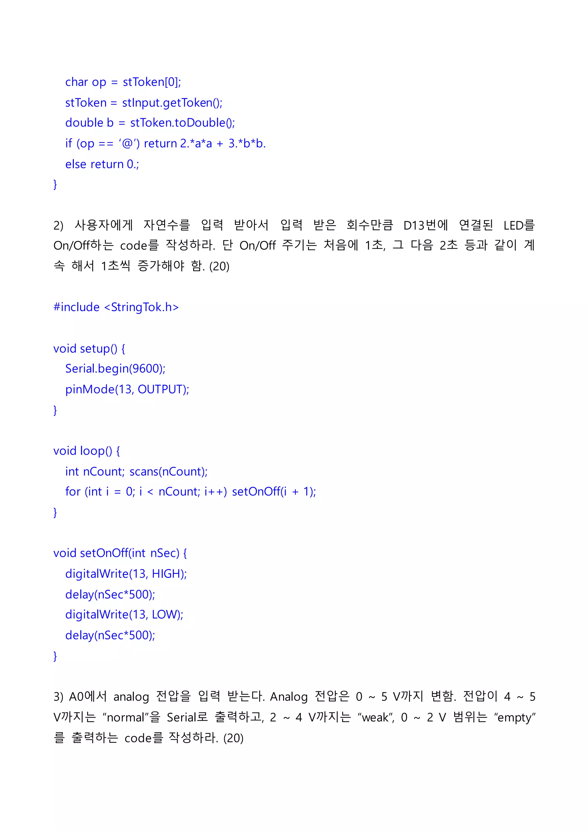 char op = stToken[0];
stToken = stInput.getToken();
double b = stToken.toDouble();
if (op == ‘@’) return 2.*a*a + 3.*b*b.
else return 0.;
}
2) 사용자에게 자연수를 입력 받아서 입력 받은 회수만큼 D13번에 연결된 LED를
On/Off하는 code를 작성하라. 단 On/Off 주기는 처음에 1초, 그 다음 2초 등과 같이 계
속 해서 1초씩 증가해야 함. (20)
#include <StringTok.h>
void setup() {
Serial.begin(9600);
pinMode(13, OUTPUT);
}
void loop() {
int nCount; scans(nCount);
for (int i = 0; i < nCount; i++) setOnOff(i + 1);
}
void setOnOff(int nSec) {
digitalWrite(13, HIGH);
delay(nSec*500);
digitalWrite(13, LOW);
delay(nSec*500);
}
3) A0에서 analog 전압을 입력 받는다. Analog 전압은 0 ~ 5 V까지 변함. 전압이 4 ~ 5
V까지는 “normal”을 Serial로 출력하고, 2 ~ 4 V까지는 “weak”, 0 ~ 2 V 범위는 “empty”
를 출력하는 code를 작성하라. (20)
 