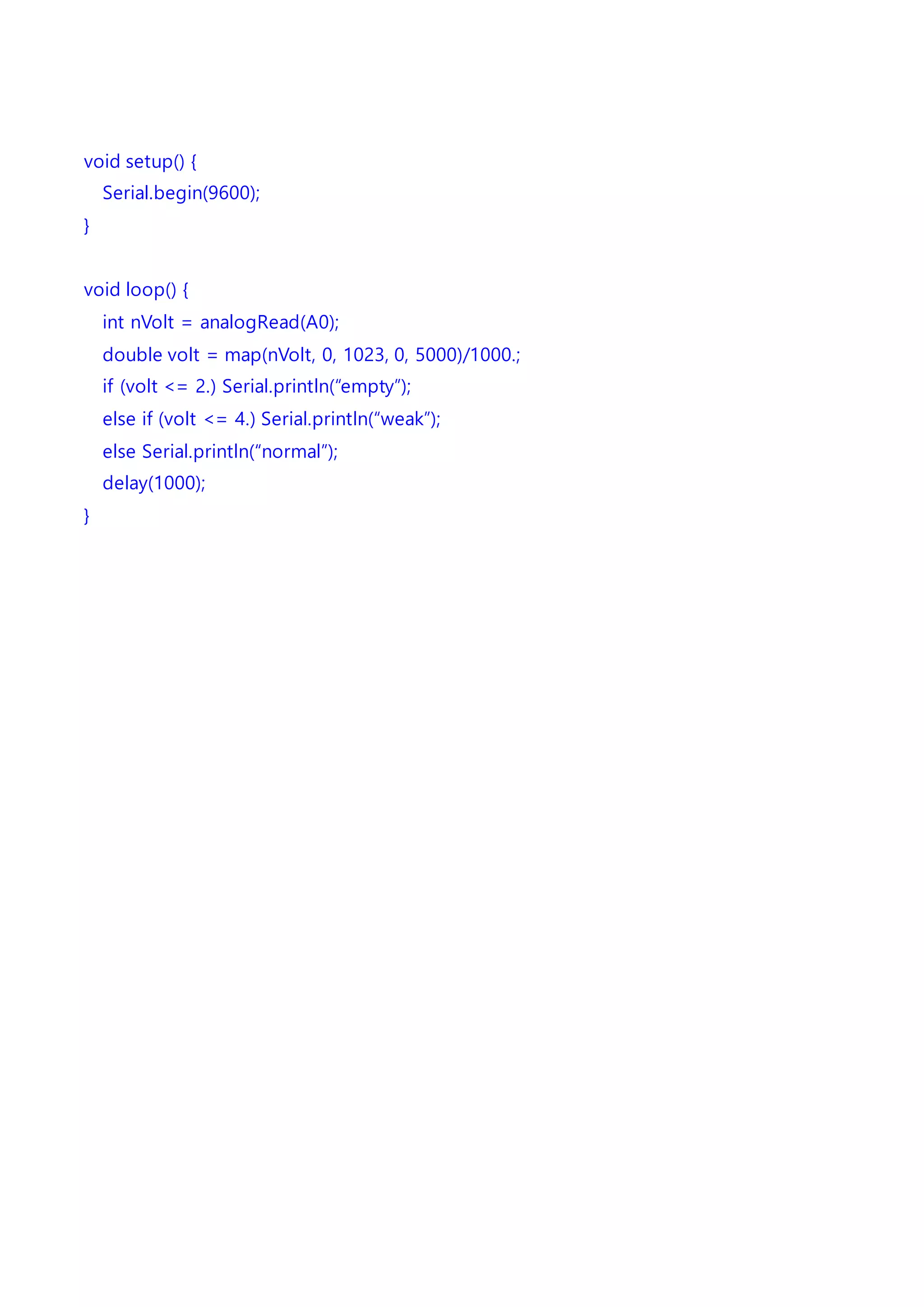 void setup() {
Serial.begin(9600);
}
void loop() {
int nVolt = analogRead(A0);
double volt = map(nVolt, 0, 1023, 0, 5000)/1000.;
if (volt <= 2.) Serial.println(“empty”);
else if (volt <= 4.) Serial.println(“weak”);
else Serial.println(“normal”);
delay(1000);
}
 