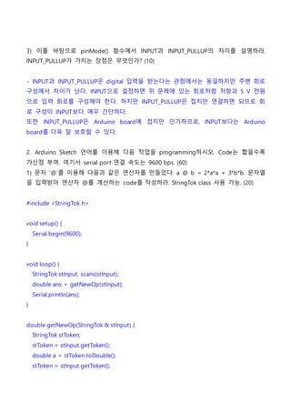 3) 이를 바탕으로 pinMode() 함수에서 INPUT과 INPUT_PULLUP의 차이를 설명하라.
INPUT_PULLUP가 가지는 장점은 무엇인가? (10)
- INPUT과 INPUT_PULLUP은 digital 입력을 받는다는 관점에서는 동일하지만 주변 회로
구성에서 차이가 난다. INPUT으로 설정하면 위 문제에 있는 회로처럼 저항과 5 V 전원
으로 입력 회로를 구성해야 한다. 하지만 INPUT_PULLUP은 접지만 연결하면 되므로 회
로 구성이 INPUT보다 매우 간단하다.
또한 INPUT_PULLUP은 Arduino board에 접지만 인가하므로, INPUT보다는 Arduino
board를 더욱 잘 보호할 수 있다.
2. Arduino Sketch 언어를 이용해 다음 작업을 programming하시오. Code는 짧을수록
가산점 부여. 여기서 serial port 연결 속도는 9600 bps. (60)
1) 문자 ‘@’를 이용해 다음과 같은 연산자를 만들었다: a @ b = 2*a*a + 3*b*b. 문자열
을 입력받아 연산자 @를 계산하는 code를 작성하라. StringTok class 사용 가능. (20)
#include <StringTok.h>
void setup() {
Serial.begin(9600);
}
void loop() {
StringTok stInput; scans(stInput);
double ans = getNewOp(stInput);
Serial.println(ans);
}
double getNewOp(StringTok & stInput) {
StringTok stToken;
stToken = stInput.getToken();
double a = stToken.toDouble();
stToken = stInput.getToken();
 