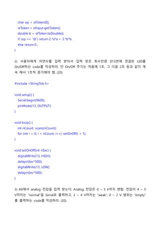 char op = stToken[0];
stToken = stInput.getToken();
double b = stToken.toDouble();
if (op == ‘@’) return 2.*a*a + 3.*b*b.
else return 0.;
}
2) 사용자에게 자연수를 입력 받아서 입력 받은 회수만큼 D13번에 연결된 LED를
On/Off하는 code를 작성하라. 단 On/Off 주기는 처음에 1초, 그 다음 2초 등과 같이 계
속 해서 1초씩 증가해야 함. (20)
#include <StringTok.h>
void setup() {
Serial.begin(9600);
pinMode(13, OUTPUT);
}
void loop() {
int nCount; scans(nCount);
for (int i = 0; i < nCount; i++) setOnOff(i + 1);
}
void setOnOff(int nSec) {
digitalWrite(13, HIGH);
delay(nSec*500);
digitalWrite(13, LOW);
delay(nSec*500);
}
3) A0에서 analog 전압을 입력 받는다. Analog 전압은 0 ~ 5 V까지 변함. 전압이 4 ~ 5
V까지는 “normal”을 Serial로 출력하고, 2 ~ 4 V까지는 “weak”, 0 ~ 2 V 범위는 “empty”
를 출력하는 code를 작성하라. (20)
 