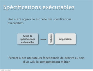 Spécifications exécutables
             Une autre approche est celle des spécifications
             exécutables


                         Outil de




                                            Fixtures
                       spéciﬁcations                   Application
                        exécutables




              Permet à des utilisateurs fonctionnels de décrire au sein
                        d’un wiki le comportement métier

lundi 21 novembre 11
 