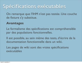 Spécifications exécutables
            On remarque que l'IHM n'est pas testée. Une couche
            de fixture s'y substitue.
            Avantages
            Le formalisme des spécifications est compréhensible
            par des populations fonctionnelles.
            Il est possible, au sein même des tests, d’écrire de la
            documentation fonctionnelle dans un wiki.
            Les pages de wiki sont des vraies spécifications
            exécutables


lundi 21 novembre 11
 