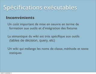 Spécifications exécutables
         Inconvénients
            Un coût important de mise en oeuvre en terme de
             formation aux outils et d’intégration des fixtures

            La sémantique du wiki est très spécifique aux outils
             (tables de décision, query, etc)

            Un wiki qui mélange les noms de classe, méthode et texte
             statiques




lundi 21 novembre 11
 