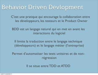 Behavior Driven Devlopment
                  C’est une pratique qui encourage la collaboration entre
                     les développeurs, les testeurs et le Product Owner

                   BDD est un langage naturel qui en met en avant les
                                 interactions du logiciel

                        Il limite la traduction entre le langage technique
                        (développeurs) et le langage métier (l’entreprise)

                       Permet d’automatiser les tests unitaires et de non-
                                          régression

                                 Il se situe entre TDD et ATDD

lundi 21 novembre 11
 