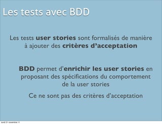 Les tests avec BDD

         Les tests user stories sont formalisés de manière
              à ajouter des critères d’acceptation


                  BDD permet d’enrichir les user stories en
                  proposant des spécifications du comportement
                                de la user stories
                       Ce ne sont pas des critères d’acceptation


lundi 21 novembre 11
 
