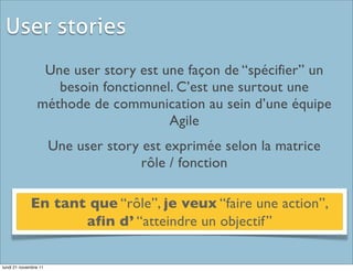 User stories
                 Une user story est une façon de “spécifier” un
                   besoin fonctionnel. C’est une surtout une
                méthode de communication au sein d’une équipe
                                     Agile
                       Une user story est exprimée selon la matrice
                                      rôle / fonction

             En tant que “rôle”, je veux “faire une action”,
                    afin d’ “atteindre un objectif”

lundi 21 novembre 11
 