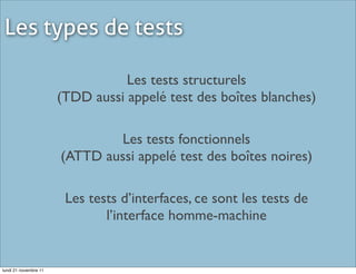 Les types de tests

                                  Les tests structurels
                       (TDD aussi appelé test des boîtes blanches)

                               Les tests fonctionnels
                       (ATTD aussi appelé test des boîtes noires)

                        Les tests d’interfaces, ce sont les tests de
                               l’interface homme-machine


lundi 21 novembre 11
 
