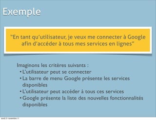 Exemple

          “En tant qu’utilisateur, je veux me connecter à Google
               afin d’accéder à tous mes services en lignes”


                 Imaginons les critères suivants :
                  •	

L’utilisateur peut se connecter
                  •	

La barre de menu Google présente les services
                    disponibles
                  •	

L’utilisateur peut accéder à tous ces services
                  •	

Google présente la liste des nouvelles fonctionnalités
                    disponibles

lundi 21 novembre 11
 
