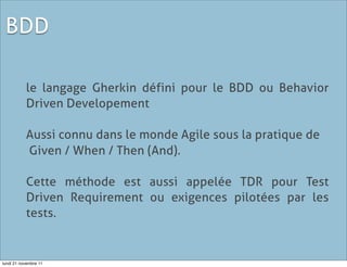 BDD

           le langage Gherkin défini pour le BDD ou Behavior
           Driven Developement

           Aussi connu dans le monde Agile sous la pratique de
           Given / When / Then (And).

           Cette méthode est aussi appelée TDR pour Test
           Driven Requirement ou exigences pilotées par les
           tests.


lundi 21 novembre 11
 