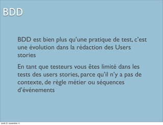 BDD

                 BDD est bien plus qu’une pratique de test, c’est
                 une évolution dans la rédaction des Users
                 stories
                 En tant que testeurs vous êtes limité dans les
                 tests des users stories, parce qu’il n’y a pas de
                 contexte, de règle métier ou séquences
                 d’événements



lundi 21 novembre 11
 