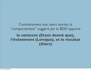 Contrairement aux users stories, le
                  “comportement” suggéré par le BDD apporte
                       le contexte (Etant donné que),
                   l’événement (Lorsque), et le résultat
                                   (Alors)




lundi 21 novembre 11
 
