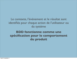 Le contexte, l’événement et le résultat sont
                  identiﬁés pour chaque action de l’utilisateur ou
                                     du système
                          BDD fonctionne comme une
                       spéciﬁcation pour le comportement
                                   du produit




lundi 21 novembre 11
 