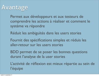 Avantage
                Permet aux développeurs et aux testeurs de
                comprendre les actions à réaliser et comment le
                système va répondre
                Réduit les ambiguïtés dans les users stories
                Fournit des spéciﬁcations simples et réduis les
                aller-retour sur les users stories
                BDD permet de se poser les bonnes questions
                durant l’analyse de la user stories
                L’activité de réﬂexion est mieux répartie au sein de
                l’équipe
lundi 21 novembre 11
 