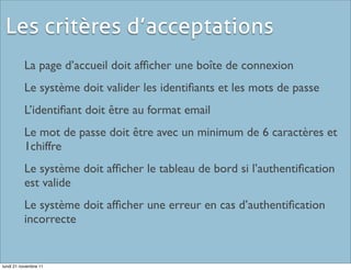 Les critères d’acceptations
          La page d’accueil doit afﬁcher une boîte de connexion
          Le système doit valider les identiﬁants et les mots de passe
          L’identiﬁant doit être au format email
          Le mot de passe doit être avec un minimum de 6 caractères et
          1chiffre
          Le système doit afﬁcher le tableau de bord si l’authentiﬁcation
          est valide
          Le système doit afﬁcher une erreur en cas d’authentiﬁcation
          incorrecte


lundi 21 novembre 11
 