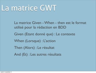 La matrice GWT
                       La matrice Given - When - then est le format
                       utilisé pour la rédaction en BDD
                       Given (Etant donné que) : Le contexte
                       When (Lorsque) : L’action
                       Then (Alors) : Le résultat
                       And (Et) : Les autres résultats



lundi 21 novembre 11
 