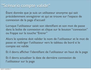 “Scénario compte valide”
         Étant donnée que je suis un utilisateur anonyme qui sait
         précédemment enregistrer et qui se trouve sur l’espace de
         connexion de la page d’accueil
         Lorsque l’utilisateur saisit son identiﬁant et son mot de passe
         dans la boîte de connexion et clique sur le bouton “connexion”
         ou frappe sur la touche “Entrer”
         Alors le système doit valider le nom de l’utilisateur et le mot de
         passe et rediriger l’utilisateur vers le tableau de bord si le
         compte est valide
         Et il devra afﬁcher l’identiﬁant de l’utilisateur en haut de la page
         Et il devra actualiser la date de dernière connexion de
         l’utilisateur sur la page

lundi 21 novembre 11
 