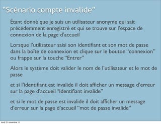 “Scénario compte invalide”
         Étant donné que je suis un utilisateur anonyme qui sait
         précédemment enregistré et qui se trouve sur l’espace de
         connexion de la page d’accueil
         Lorsque l’utilisateur saisi son identiﬁant et son mot de passe
         dans la boîte de connexion et clique sur le bouton “connexion”
         ou frappe sur la touche “Entrer”
         Alors le système doit valider le nom de l’utilisateur et le mot de
         passe
         et si l’identiﬁant est invalide il doit afﬁcher un message d’erreur
         sur la page d’accueil “Identiﬁant invalide”
         et si le mot de passe est invalide il doit afﬁcher un message
         d’erreur sur la page d’accueil “mot de passe invalide”

lundi 21 novembre 11
 