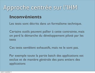 Approche centrée sur l’IHM
               Inconvénients
               Les tests sont décrits dans un formalisme technique.

               Certains outils peuvent pallier à cette contrainte, mais
               on perd la démarche du développement piloté par les
               tests

               Ces tests semblent exhaustifs, mais ne le sont pas.

               Par exemple toute la partie batch des applications est
               exclue et de manière générale des pans entiers des
               applications

lundi 21 novembre 11
 