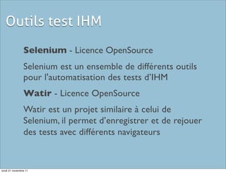 Outils test IHM
                Selenium - Licence OpenSource
                Selenium est un ensemble de différents outils
                pour l'automatisation des tests d’IHM
                Watir - Licence OpenSource
                Watir est un projet similaire à celui de
                Selenium, il permet d’enregistrer et de rejouer
                des tests avec différents navigateurs


lundi 21 novembre 11
 
