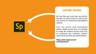 Ne vous ﬁez pas à son logo tout moche.
Derrière ces deux lettres se cache peut-
être le futur du community management
express.
Avec son nouvel outil entièrement
gratuit, Adobe prouve qu’il a su prendre
le virage des réseaux sociaux avec brio,
en proposant des solutions simples,
mais tout aussi utiles que performantes.
Okay, mais à quoi ça sert
concrètement ?
ADOBE SPARK
 