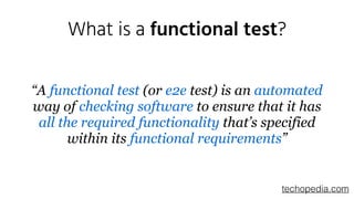 What is a functional test?
“A functional test (or e2e test) is an automated
way of checking software to ensure that it has
all the required functionality that’s specified
within its functional requirements”
techopedia.com
 