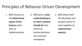 Principles of Behavior-Driven Development
1. BDD focuses on
the behavioural
aspect of the
feature rather
than its
implementation.
2. BDD gives a clear
understanding as
to what a feature
should do from
technical,
business/product
and customer
standpoints.
3. BDD allows both
the developer and
product owner to
work together on
requirements
analysis.
 